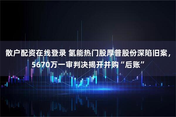 散户配资在线登录 氢能热门股厚普股份深陷旧案，5670万一审判决揭开并购“后账”
