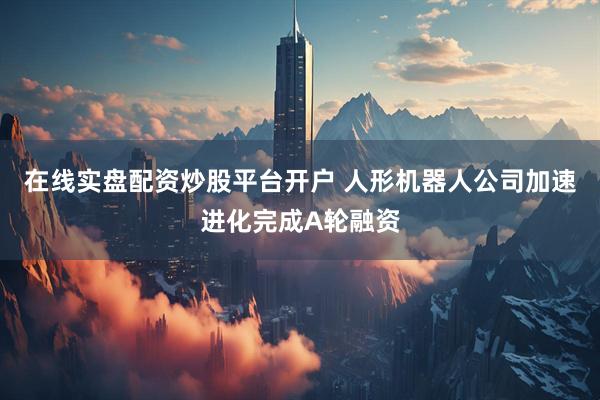 在线实盘配资炒股平台开户 人形机器人公司加速进化完成A轮融资