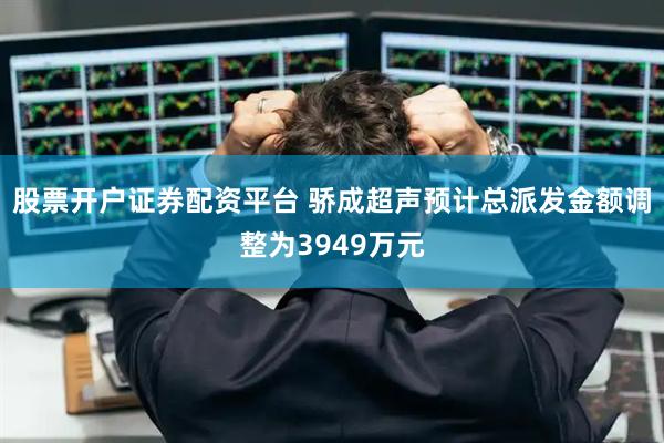 股票开户证券配资平台 骄成超声预计总派发金额调整为3949万元