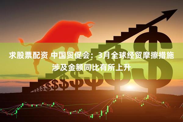 求股票配资 中国贸促会：3月全球经贸摩擦措施涉及金额同比有所上升