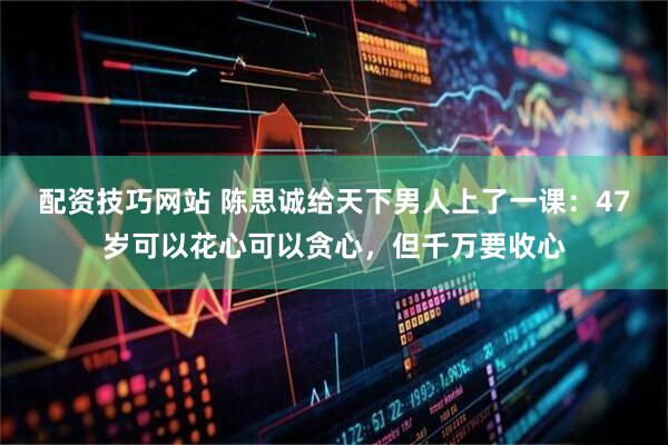 配资技巧网站 陈思诚给天下男人上了一课：47岁可以花心可以贪心，但千万要收心