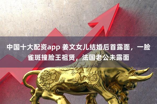 中国十大配资app 姜文女儿结婚后首露面，一脸雀斑撞脸王祖贤，法国老公未露面