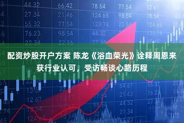 配资炒股开户方案 陈龙《浴血荣光》诠释周恩来获行业认可，受访畅谈心路历程