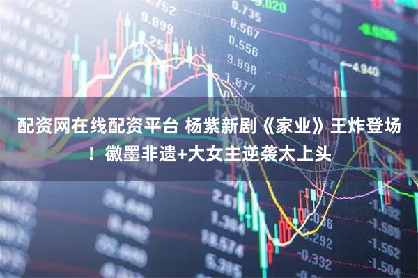 配资网在线配资平台 杨紫新剧《家业》王炸登场！徽墨非遗+大女主逆袭太上头