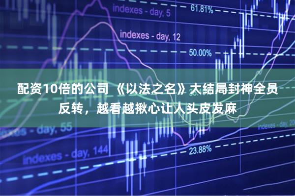 配资10倍的公司 《以法之名》大结局封神全员反转，越看越揪心让人头皮发麻