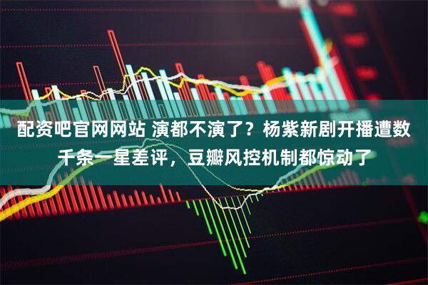 配资吧官网网站 演都不演了？杨紫新剧开播遭数千条一星差评，豆瓣风控机制都惊动了