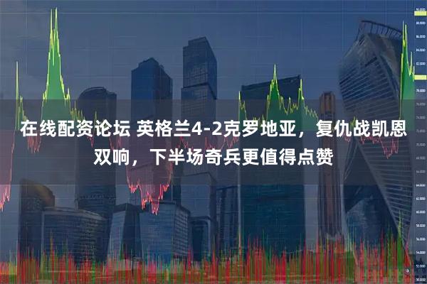 在线配资论坛 英格兰4-2克罗地亚，复仇战凯恩双响，下半场奇兵更值得点赞