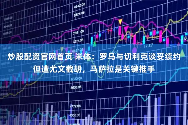 炒股配资官网首页 米体：罗马与切利克谈妥续约但遭尤文截胡，马萨拉是关键推手